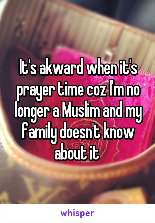 It's akward when it's prayer time coz I'm no longer a Muslim and my family doesn't know about it 