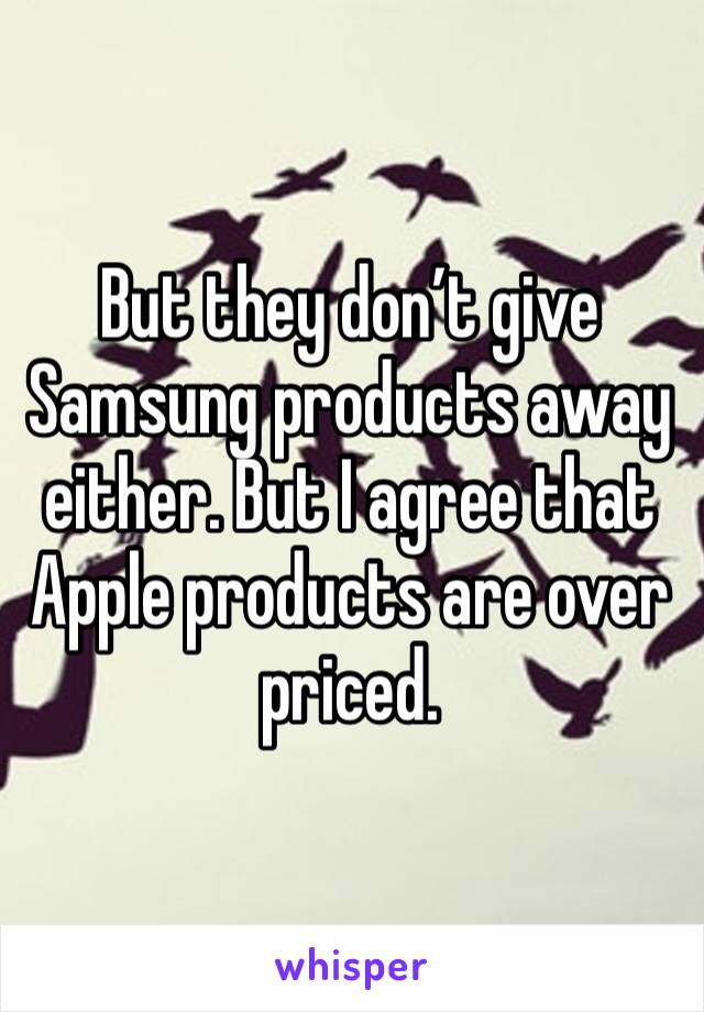But they don’t give Samsung products away either. But I agree that Apple products are over priced.