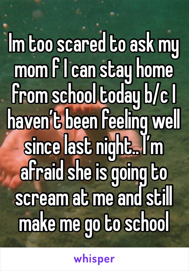 Im too scared to ask my mom f I can stay home from school today b/c I haven’t been feeling well since last night.. I’m afraid she is going to scream at me and still make me go to school 