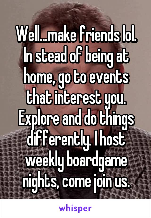 Well...make friends lol. In stead of being at home, go to events that interest you. Explore and do things differently. I host weekly boardgame nights, come join us.