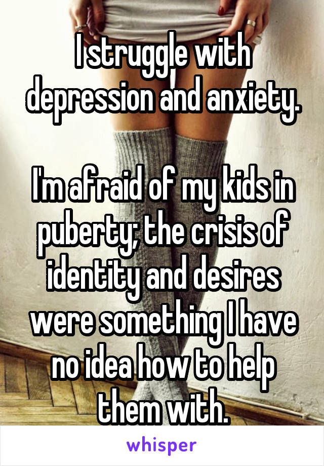 I struggle with depression and anxiety.

I'm afraid of my kids in puberty; the crisis of identity and desires were something I have no idea how to help them with.