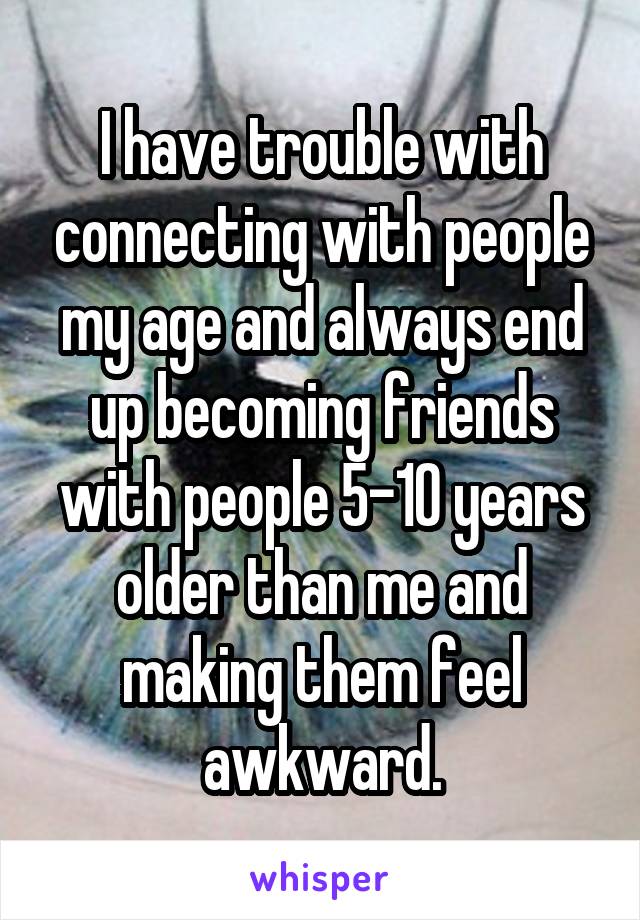 I have trouble with connecting with people my age and always end up becoming friends with people 5-10 years older than me and making them feel awkward.
