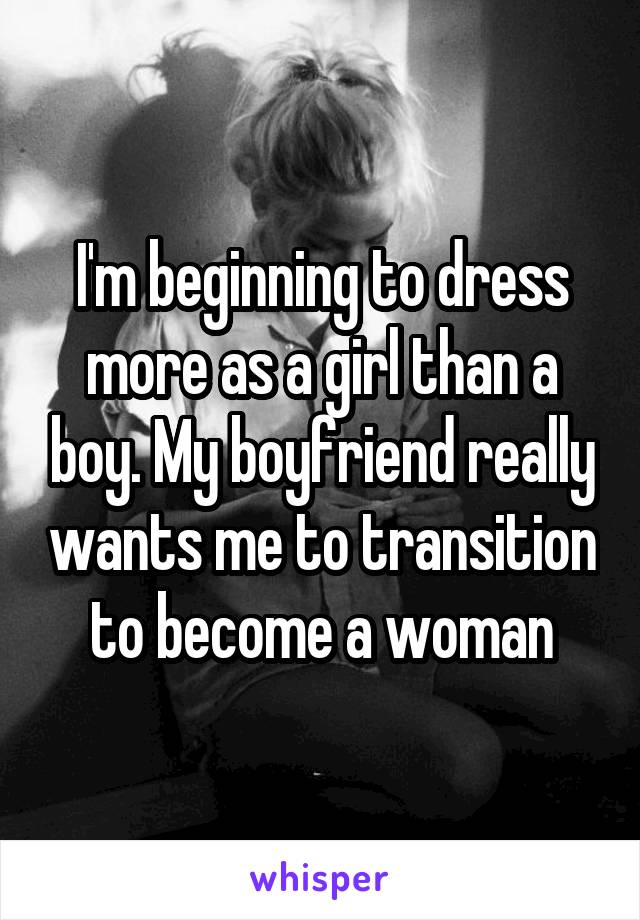 I'm beginning to dress more as a girl than a boy. My boyfriend really wants me to transition to become a woman