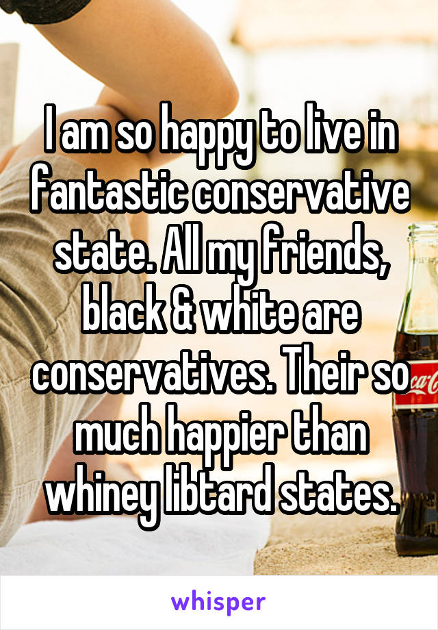 I am so happy to live in fantastic conservative state. All my friends, black & white are conservatives. Their so much happier than whiney libtard states.