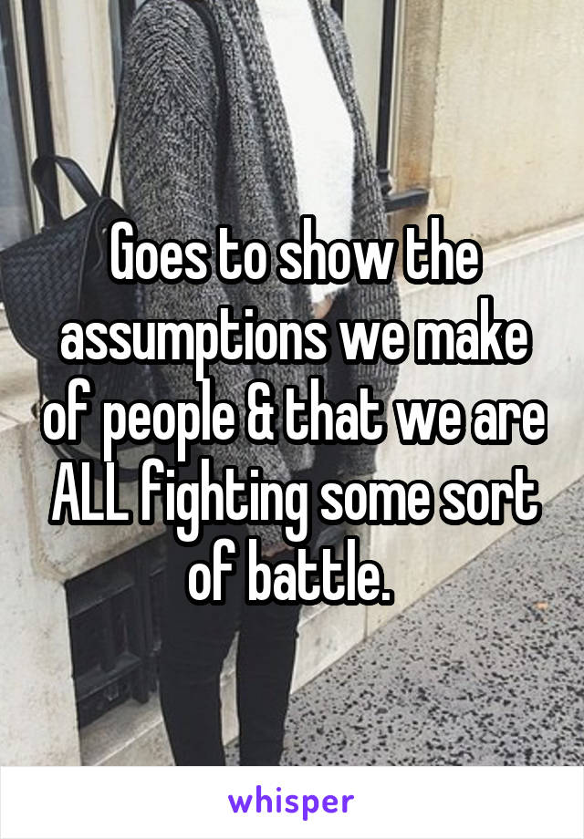Goes to show the assumptions we make of people & that we are ALL fighting some sort of battle. 