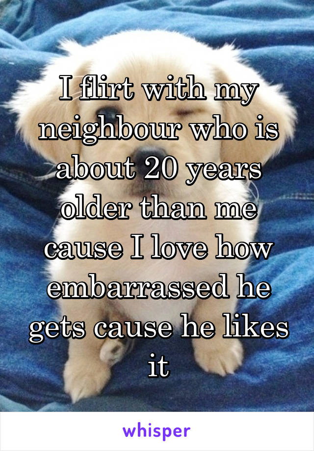 I flirt with my neighbour who is about 20 years older than me cause I love how embarrassed he gets cause he likes it