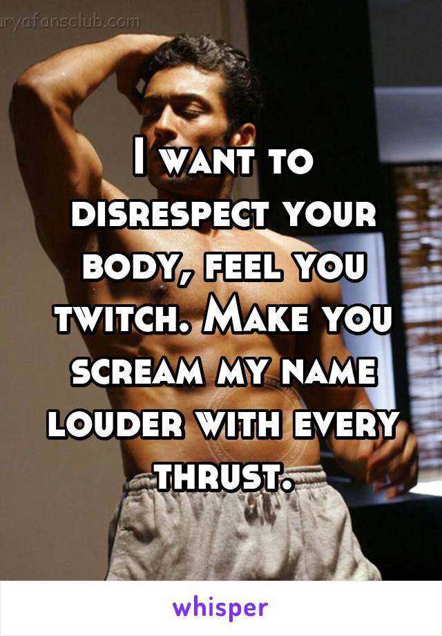 I want to disrespect your body, feel you twitch. Make you scream my name louder with every thrust.