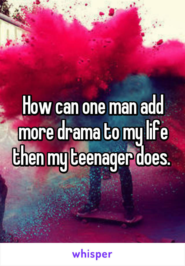 How can one man add more drama to my life then my teenager does. 