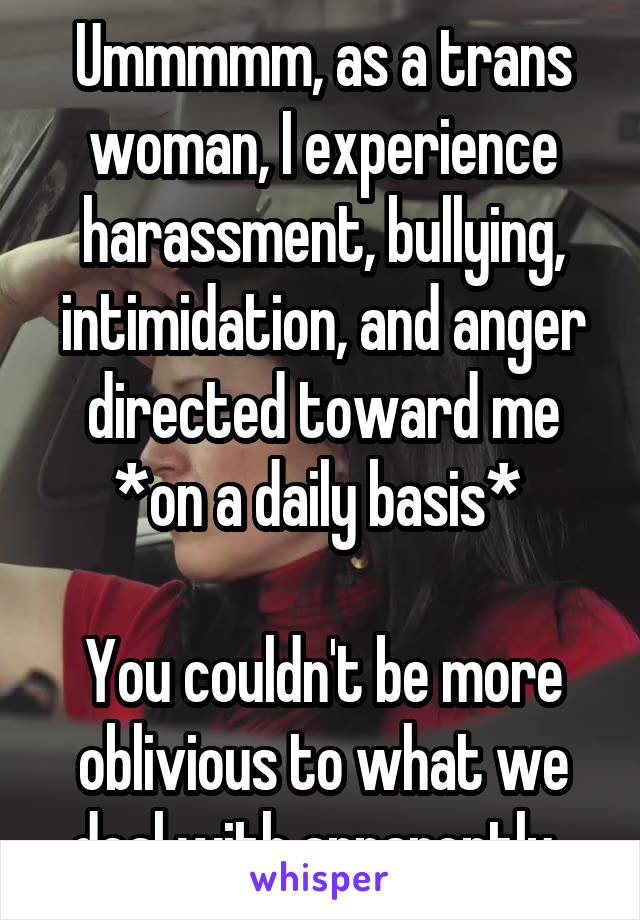 Ummmmm, as a trans woman, I experience harassment, bullying, intimidation, and anger directed toward me *on a daily basis* 

You couldn't be more oblivious to what we deal with apparently. 