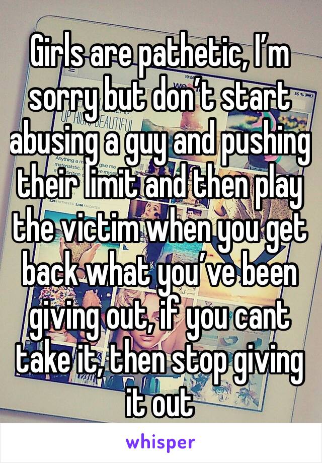 Girls are pathetic, I’m sorry but don’t start abusing a guy and pushing their limit and then play the victim when you get back what you’ve been giving out, if you cant take it, then stop giving it out