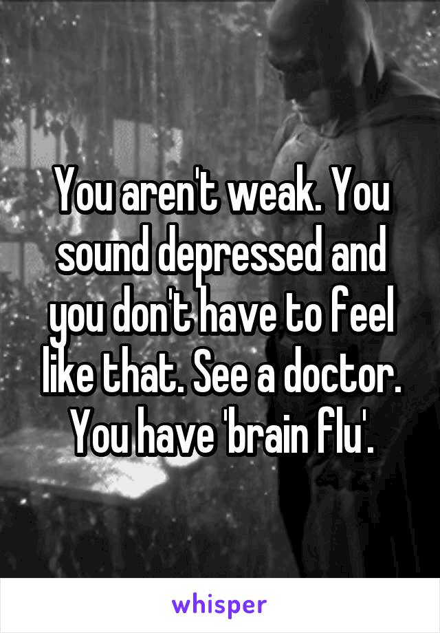 You aren't weak. You sound depressed and you don't have to feel like that. See a doctor. You have 'brain flu'.