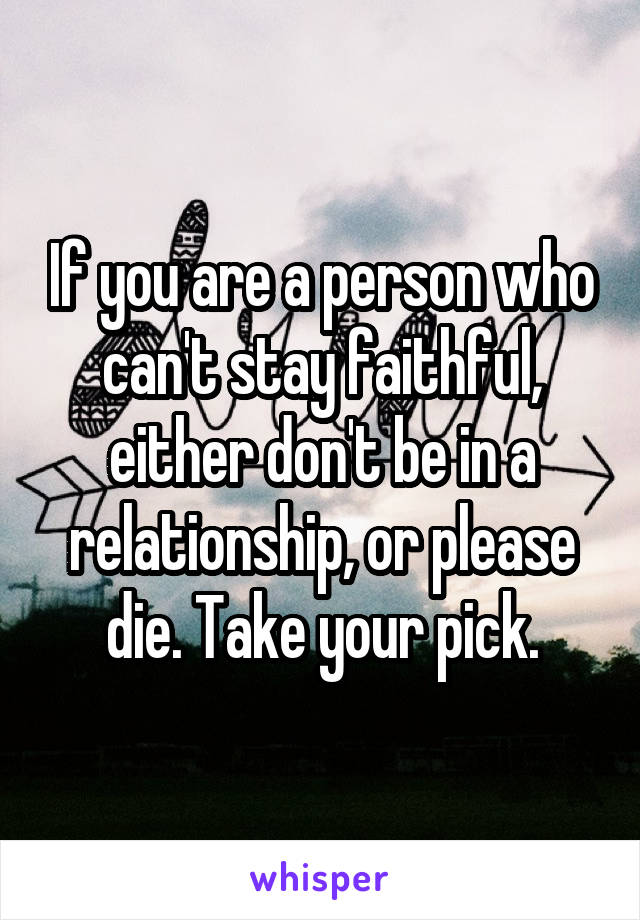 If you are a person who can't stay faithful, either don't be in a relationship, or please die. Take your pick.