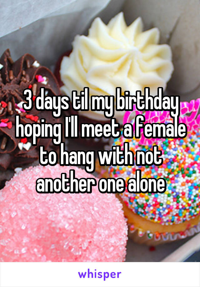 3 days til my birthday hoping I'll meet a female to hang with not another one alone