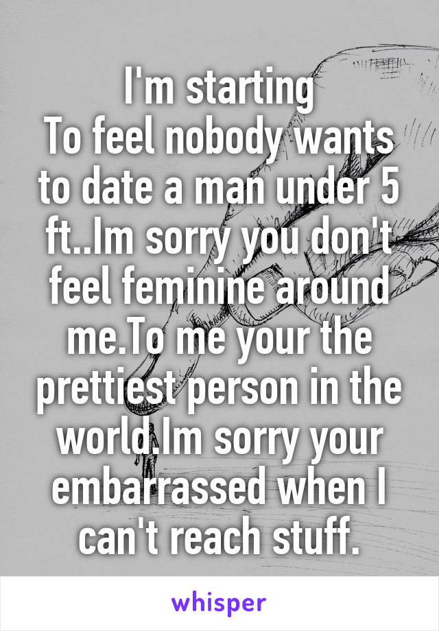 I'm starting
To feel nobody wants to date a man under 5 ft..Im sorry you don't feel feminine around me.To me your the prettiest person in the world.Im sorry your embarrassed when I can't reach stuff.