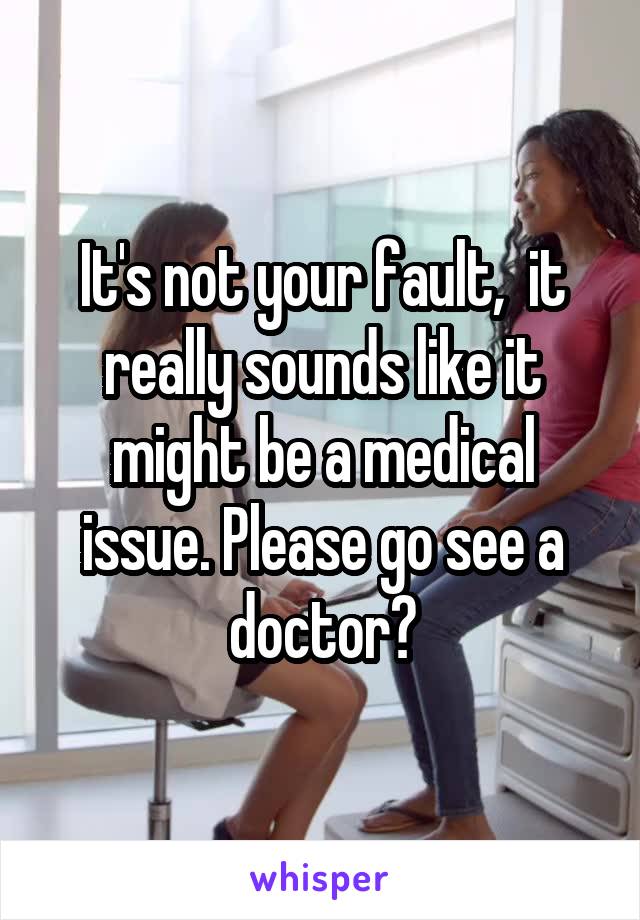 It's not your fault,  it really sounds like it might be a medical issue. Please go see a doctor?