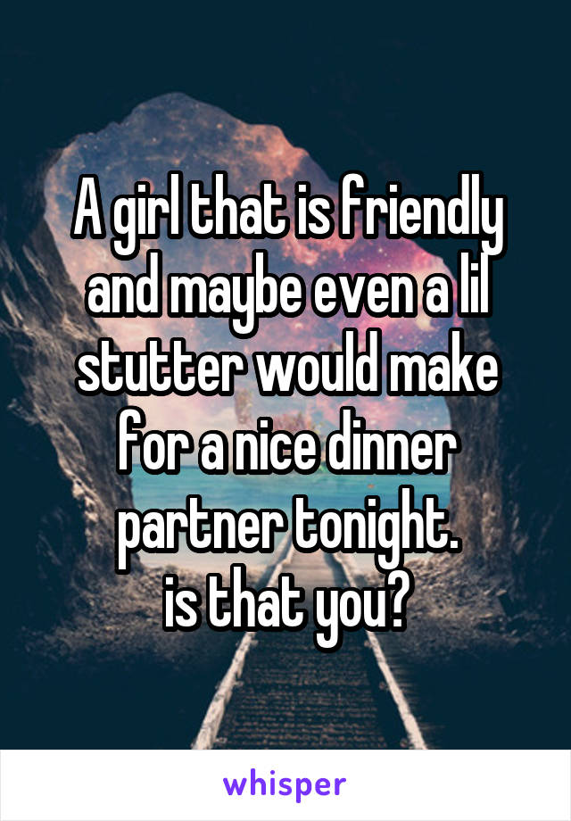 A girl that is friendly and maybe even a lil stutter would make for a nice dinner partner tonight.
is that you?