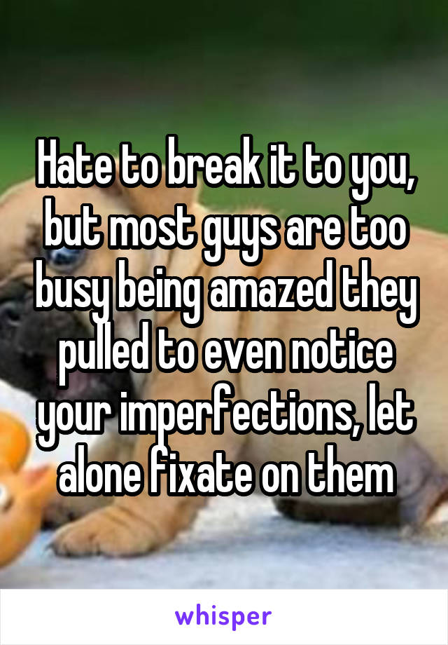 Hate to break it to you, but most guys are too busy being amazed they pulled to even notice your imperfections, let alone fixate on them