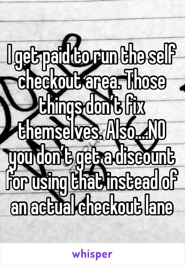 I get paid to run the self checkout area. Those things don’t fix themselves. Also....NO you don’t get a discount for using that instead of an actual checkout lane 