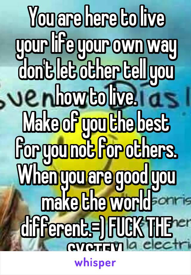 You are here to live your life your own way don't let other tell you how to live.
Make of you the best for you not for others. When you are good you make the world different.=) FUCK THE SYSTEM.