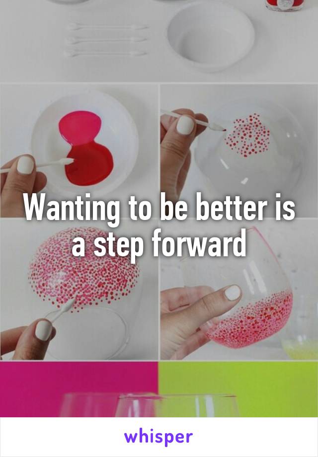 Wanting to be better is a step forward