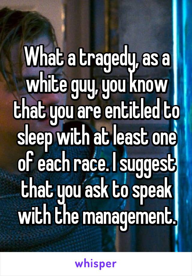 What a tragedy, as a white guy, you know that you are entitled to sleep with at least one of each race. I suggest that you ask to speak with the management.