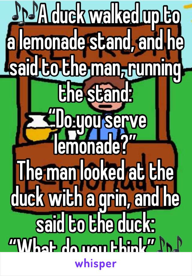 🎶A duck walked up to a lemonade stand, and he said to the man, running the stand:
 “Do you serve lemonade?”
The man looked at the duck with a grin, and he said to the duck:
“What do you think”🎶