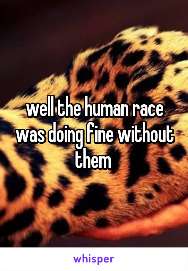 well the human race was doing fine without them 
