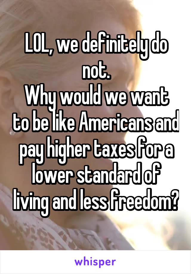 LOL, we definitely do not.
Why would we want to be like Americans and pay higher taxes for a lower standard of living and less freedom? 