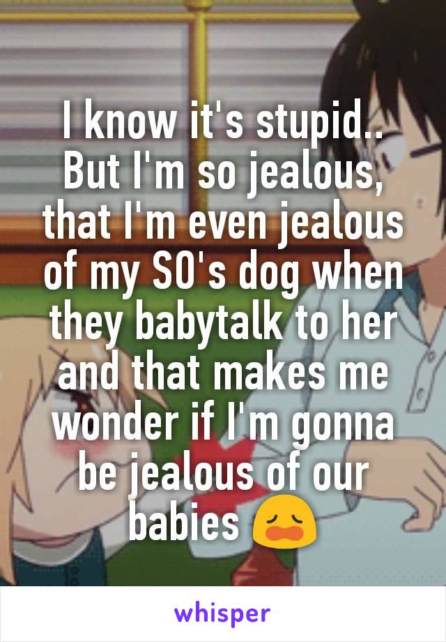I know it's stupid.. But I'm so jealous, that I'm even jealous of my SO's dog when they babytalk to her and that makes me wonder if I'm gonna be jealous of our babies 😩