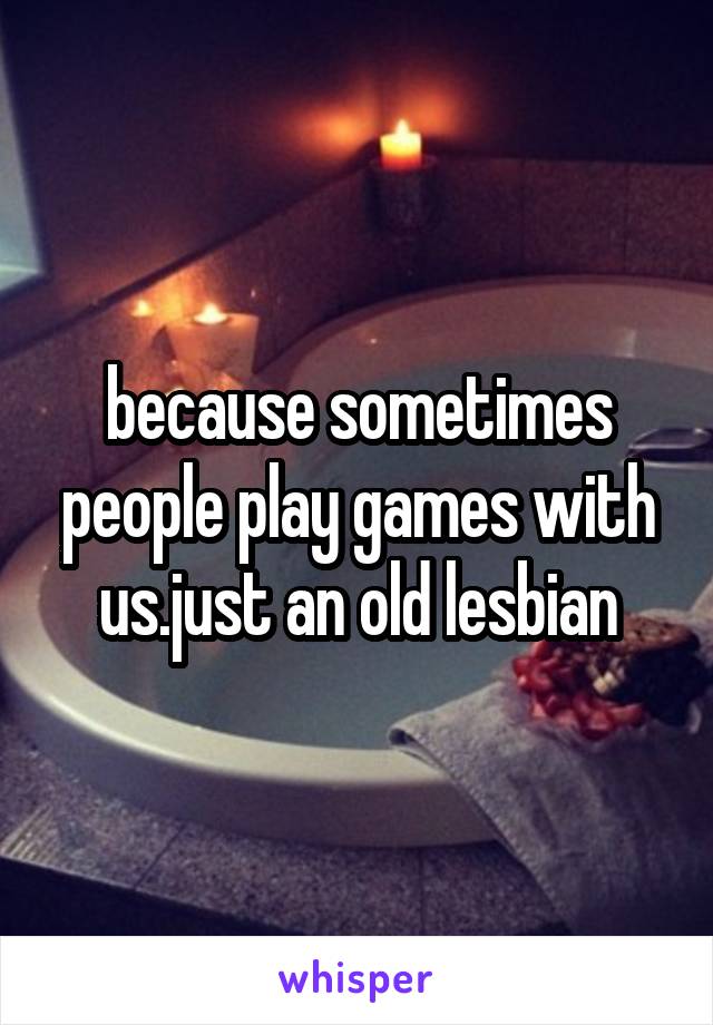 because sometimes people play games with us.just an old lesbian