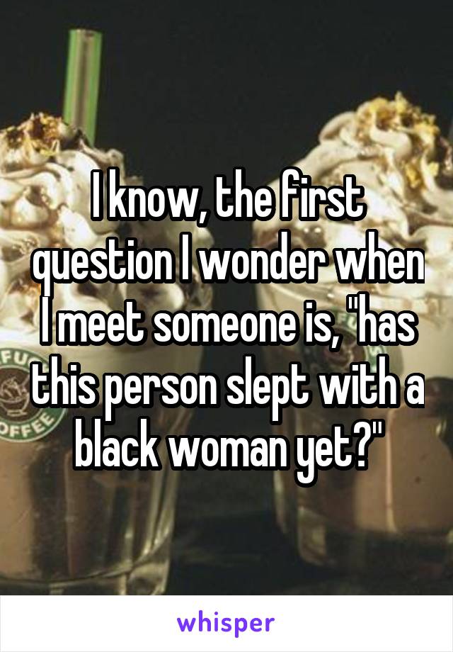 I know, the first question I wonder when I meet someone is, "has this person slept with a black woman yet?"