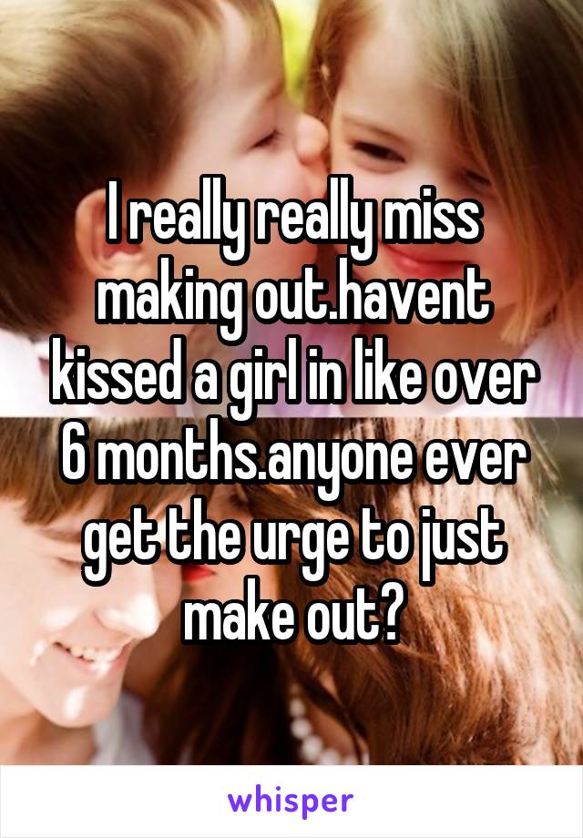 I really really miss making out.havent kissed a girl in like over 6 months.anyone ever get the urge to just make out?