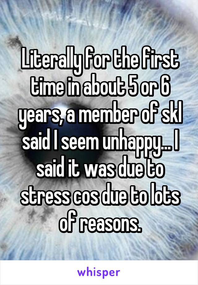 Literally for the first time in about 5 or 6 years, a member of skl said I seem unhappy... I said it was due to stress cos due to lots of reasons.