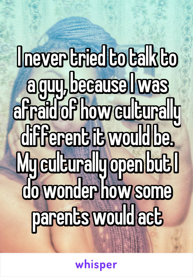 I never tried to talk to a guy, because I was afraid of how culturally different it would be. My culturally open but I do wonder how some parents would act