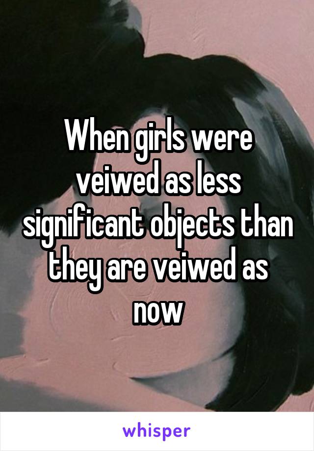 When girls were veiwed as less significant objects than they are veiwed as now