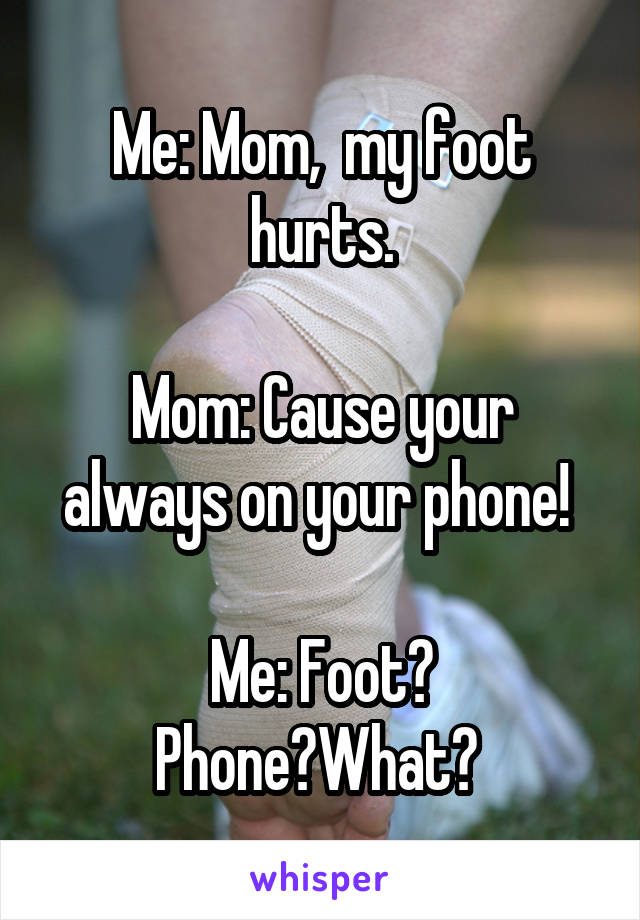 Me: Mom,  my foot hurts.

Mom: Cause your always on your phone! 

Me: Foot? Phone?What? 