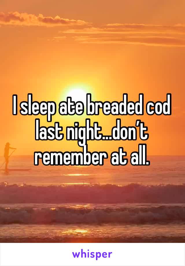 I sleep ate breaded cod last night...don’t remember at all.