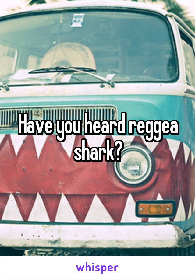 Have you heard reggea shark?