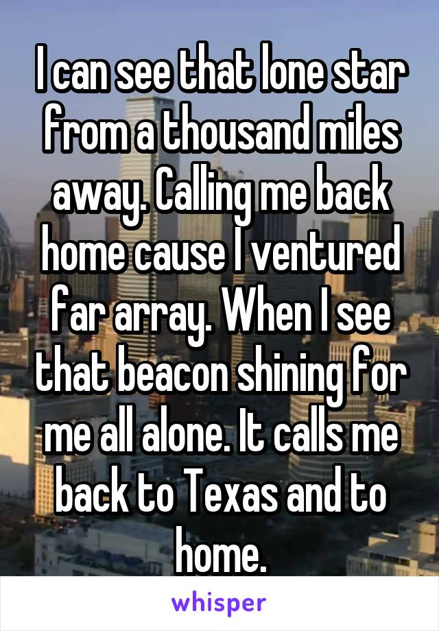 I can see that lone star from a thousand miles away. Calling me back home cause I ventured far array. When I see that beacon shining for me all alone. It calls me back to Texas and to home.