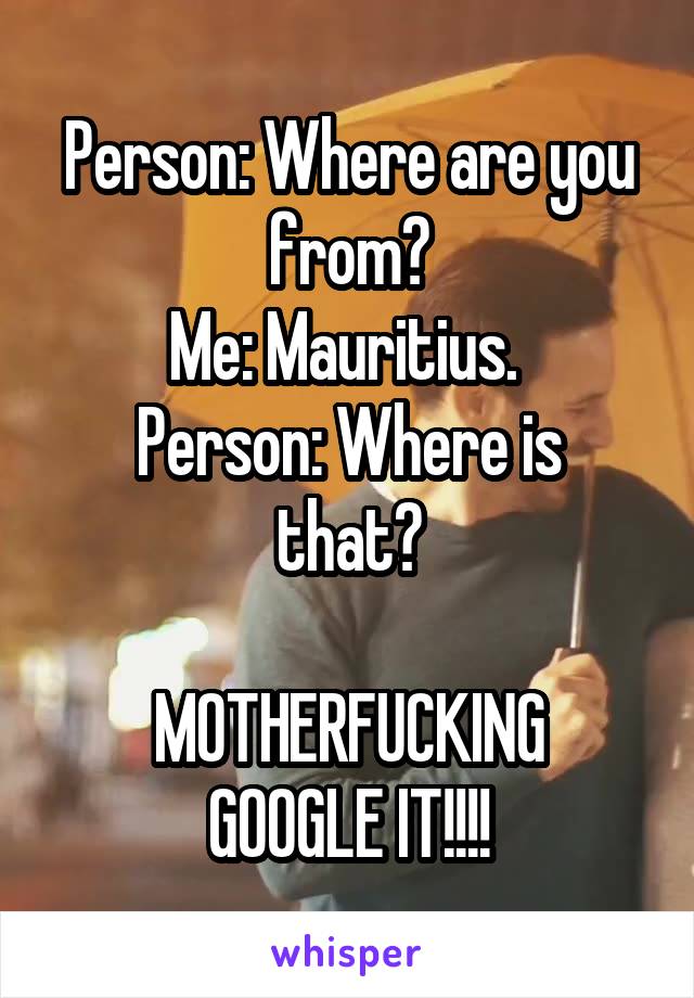 Person: Where are you from?
Me: Mauritius. 
Person: Where is that?

MOTHERFUCKING GOOGLE IT!!!!
