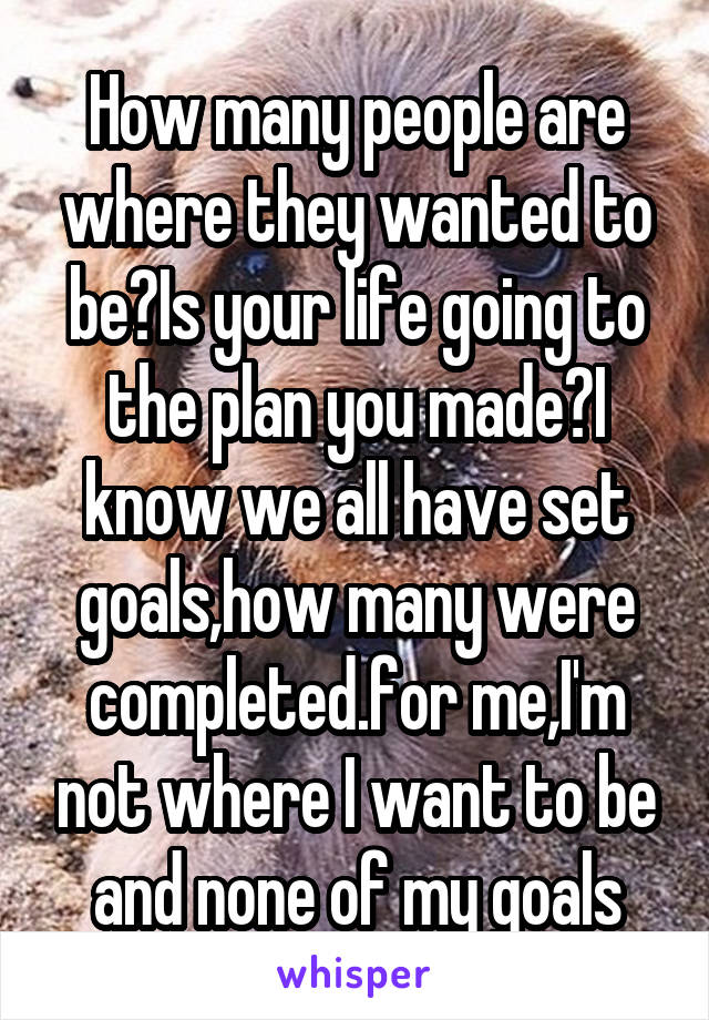 How many people are where they wanted to be?Is your life going to the plan you made?I know we all have set goals,how many were completed.for me,I'm not where I want to be and none of my goals