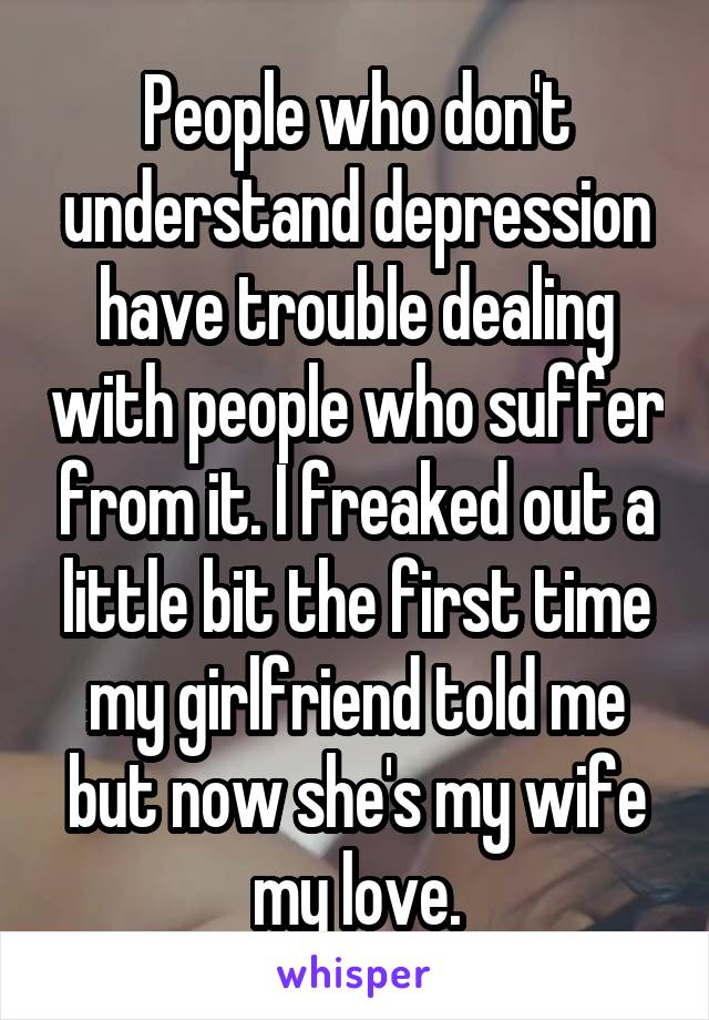 People who don't understand depression have trouble dealing with people who suffer from it. I freaked out a little bit the first time my girlfriend told me but now she's my wife my love.