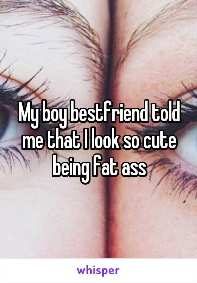 My boy bestfriend told me that I look so cute being fat ass