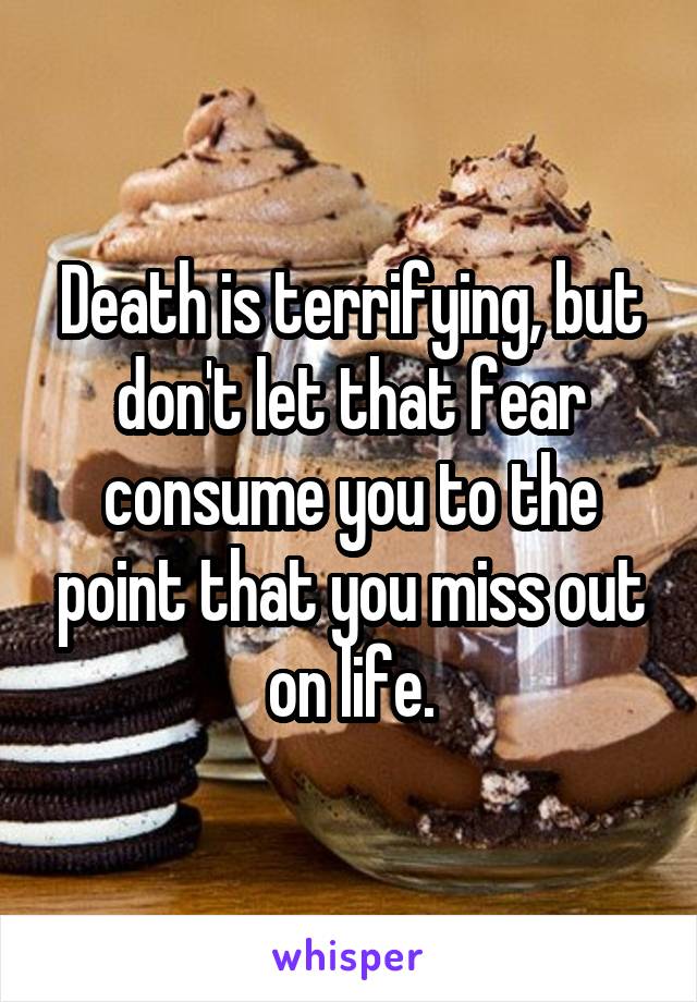 Death is terrifying, but don't let that fear consume you to the point that you miss out on life.