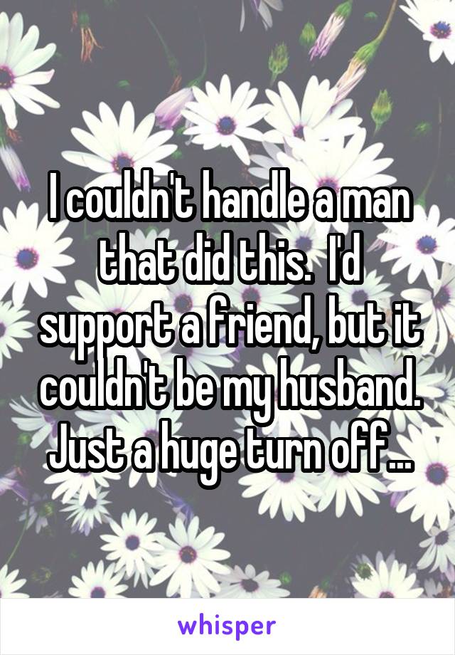 I couldn't handle a man that did this.  I'd support a friend, but it couldn't be my husband.
Just a huge turn off...