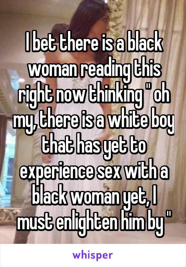 I bet there is a black woman reading this right now thinking " oh my, there is a white boy that has yet to experience sex with a black woman yet, I must enlighten him by "