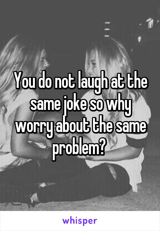 You do not laugh at the same joke so why worry about the same problem? 