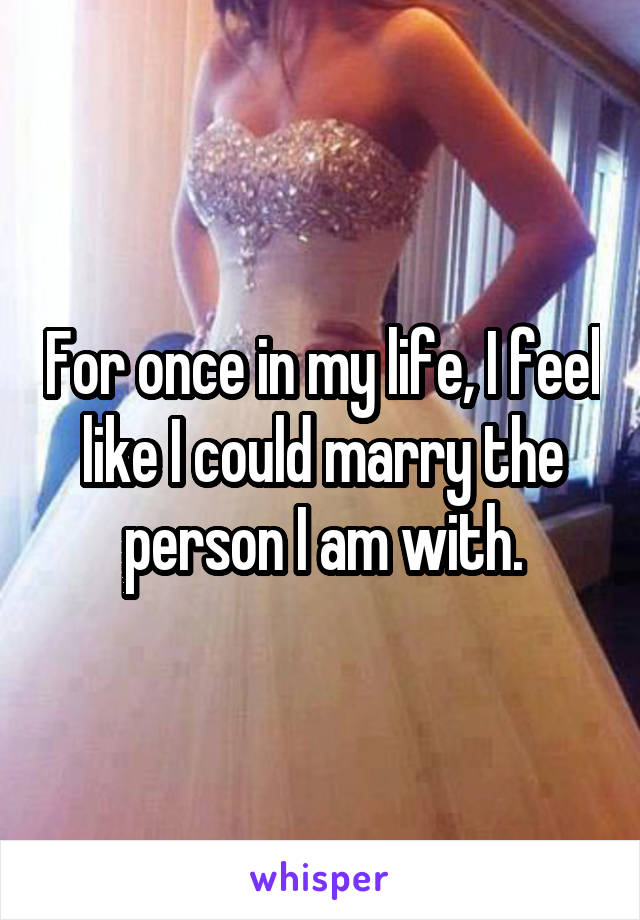 For once in my life, I feel like I could marry the person I am with.