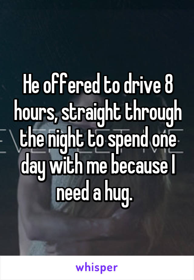 He offered to drive 8 hours, straight through the night to spend one day with me because I need a hug.  