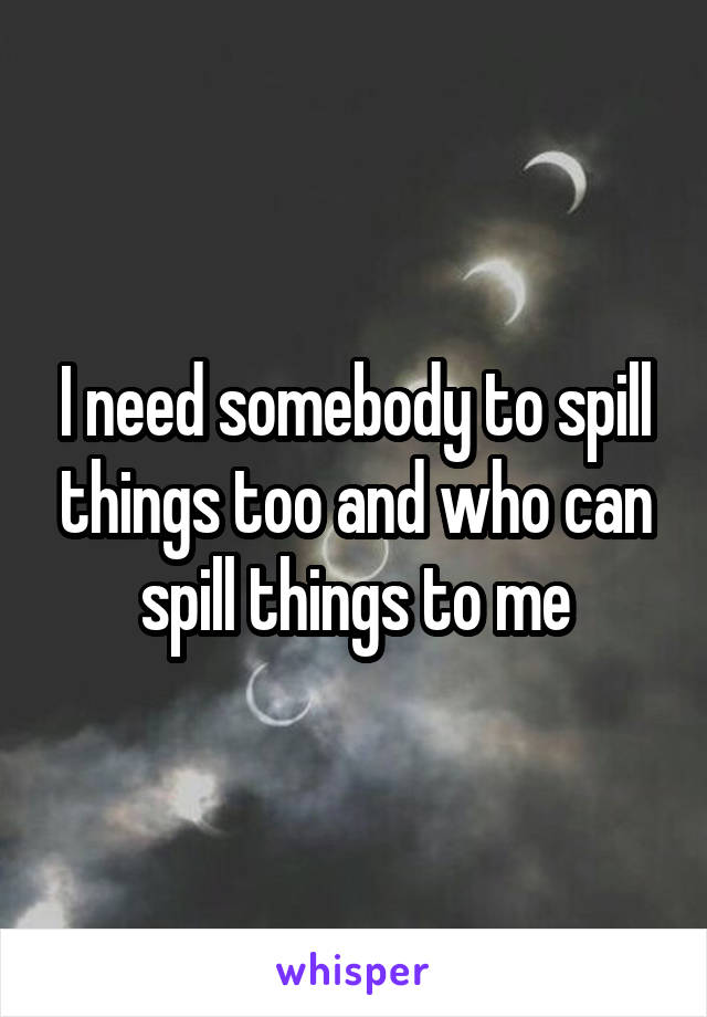 I need somebody to spill things too and who can spill things to me